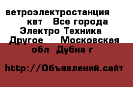 ветроэлектростанция 15-50 квт - Все города Электро-Техника » Другое   . Московская обл.,Дубна г.